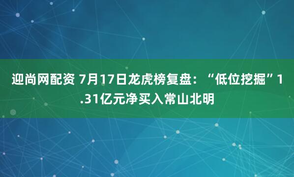 迎尚网配资 7月17日龙虎榜复盘：“低位挖掘”1.31亿元净买入常山北明