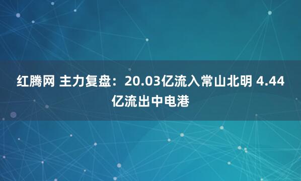 红腾网 主力复盘：20.03亿流入常山北明 4.44亿流出中电港