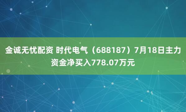 金诚无忧配资 时代电气（688187）7月18日主力资金净买入778.07万元