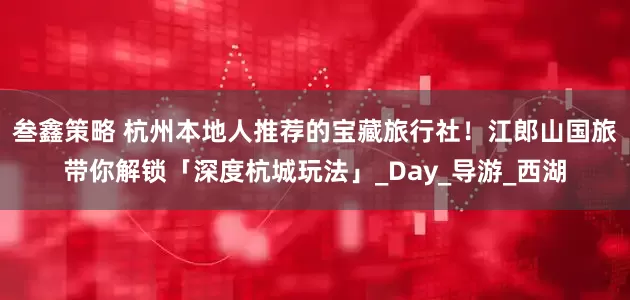 叁鑫策略 杭州本地人推荐的宝藏旅行社！江郎山国旅带你解锁「深度杭城玩法」_Day_导游_西湖