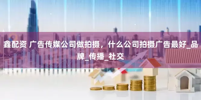 鑫配资 广告传媒公司做拍摄，什么公司拍摄广告最好_品牌_传播_社交