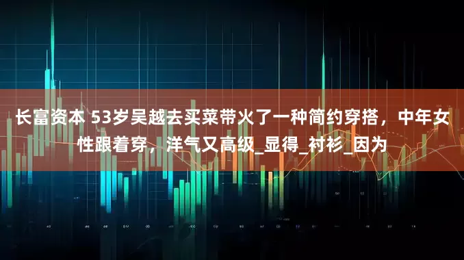长富资本 53岁吴越去买菜带火了一种简约穿搭，中年女性跟着穿，洋气又高级_显得_衬衫_因为