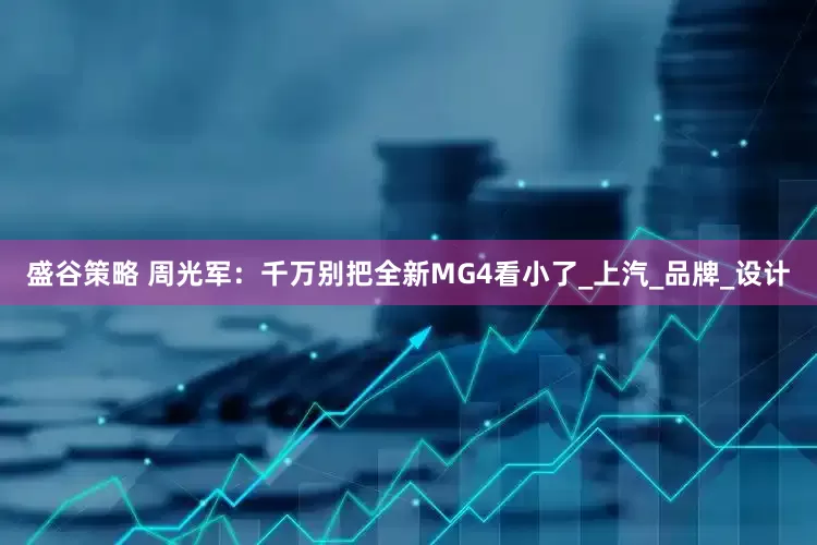 盛谷策略 周光军：千万别把全新MG4看小了_上汽_品牌_设计