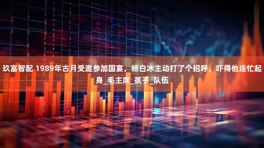 玖富智配 1989年古月受邀参加国宴，杨白冰主动打了个招呼，吓得他连忙起身_毛主席_孩子_队伍