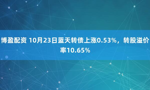 博盈配资 10月23日蓝天转债上涨0.53%,转股溢价率10.65%
