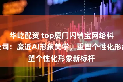 华屹配资 top厦门闪销宝网络科技有限公司：魔近AI形象美学，重塑个性化形象新标杆