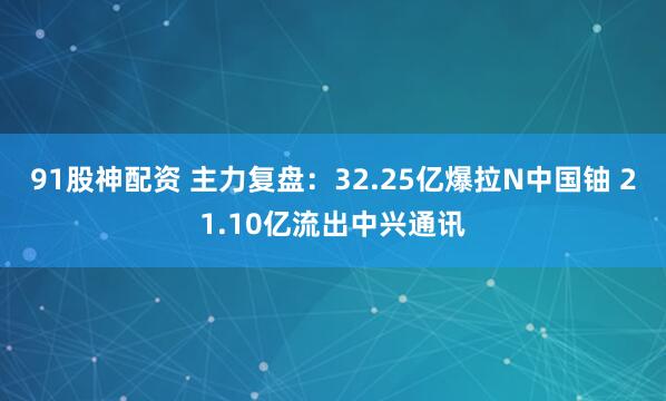 91股神配资 主力复盘：32.25亿爆拉N中国铀 21.10亿流出中兴通讯