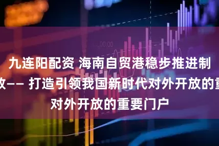 九连阳配资 海南自贸港稳步推进制度型开放—— 打造引领我国新时代对外开放的重要门户
