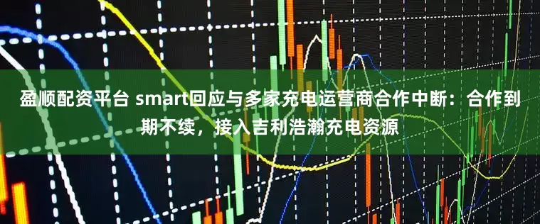 盈顺配资平台 smart回应与多家充电运营商合作中断：合作到期不续，接入吉利浩瀚充电资源