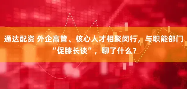 通达配资 外企高管、核心人才相聚闵行,与职能部门“促膝长谈”,聊了什么?